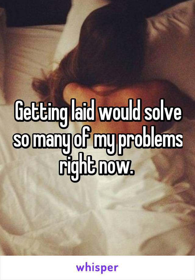 Getting laid would solve so many of my problems right now. 
