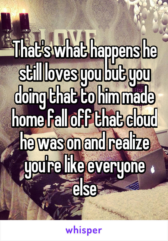 That's what happens he still loves you but you doing that to him made home fall off that cloud he was on and realize you're like everyone else
