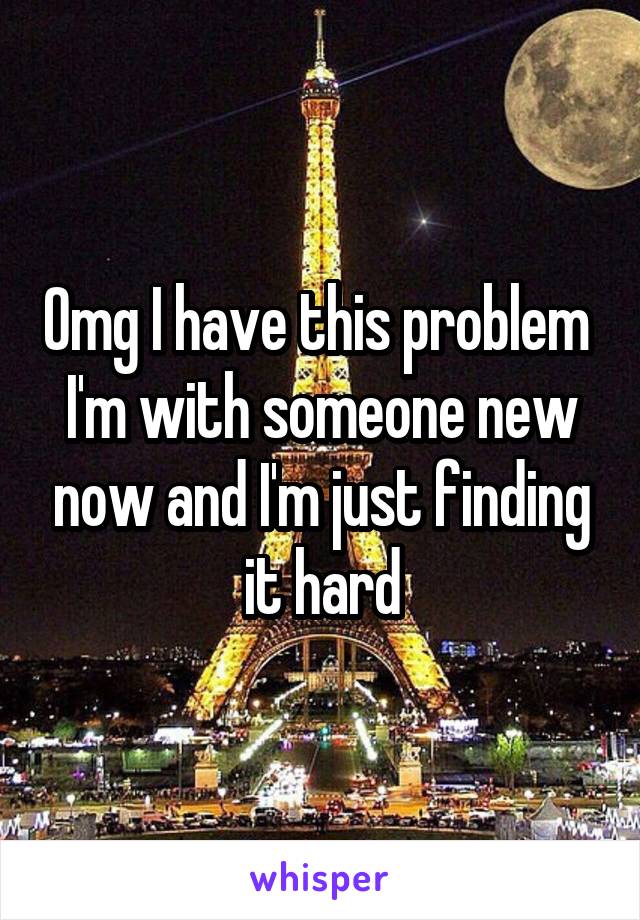 Omg I have this problem 
I'm with someone new now and I'm just finding it hard