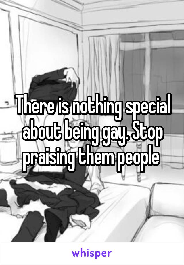There is nothing special about being gay. Stop praising them people 