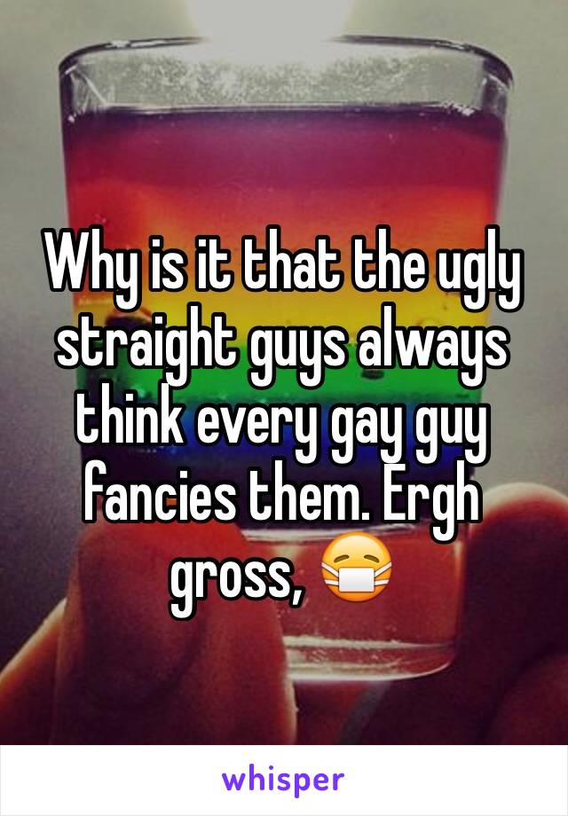 Why is it that the ugly straight guys always think every gay guy fancies them. Ergh gross, 😷 
