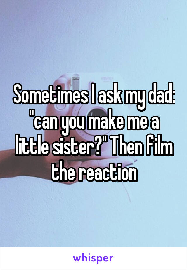 Sometimes I ask my dad: "can you make me a little sister?" Then film the reaction
