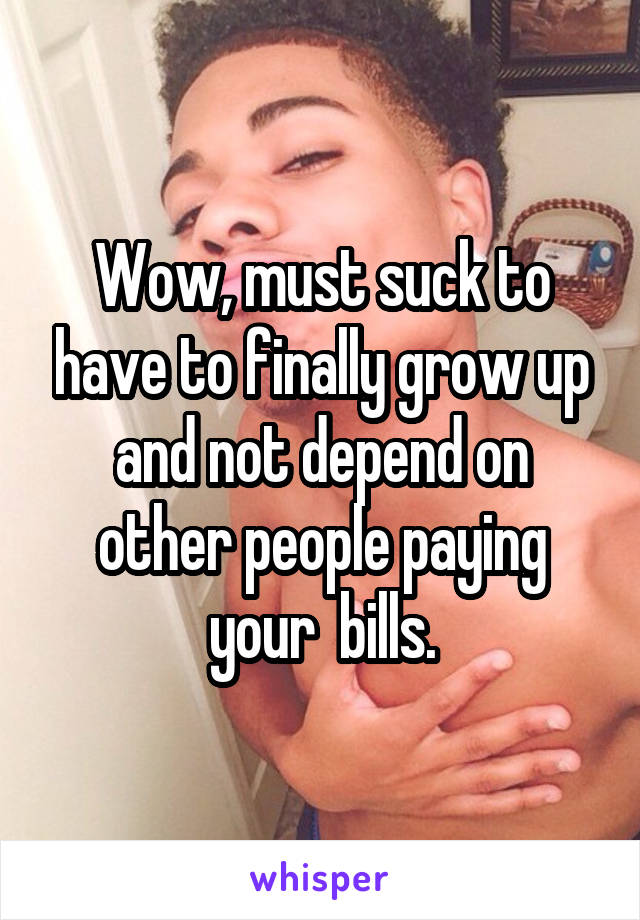 Wow, must suck to have to finally grow up and not depend on other people paying your  bills.