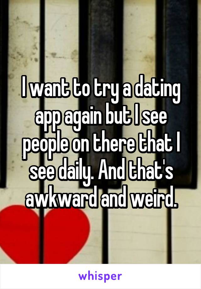 I want to try a dating app again but I see people on there that I see daily. And that's awkward and weird.