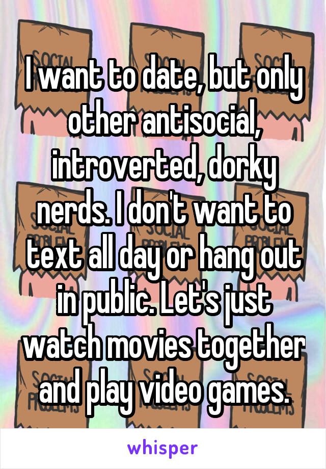 I want to date, but only other antisocial, introverted, dorky nerds. I don't want to text all day or hang out in public. Let's just watch movies together and play video games.