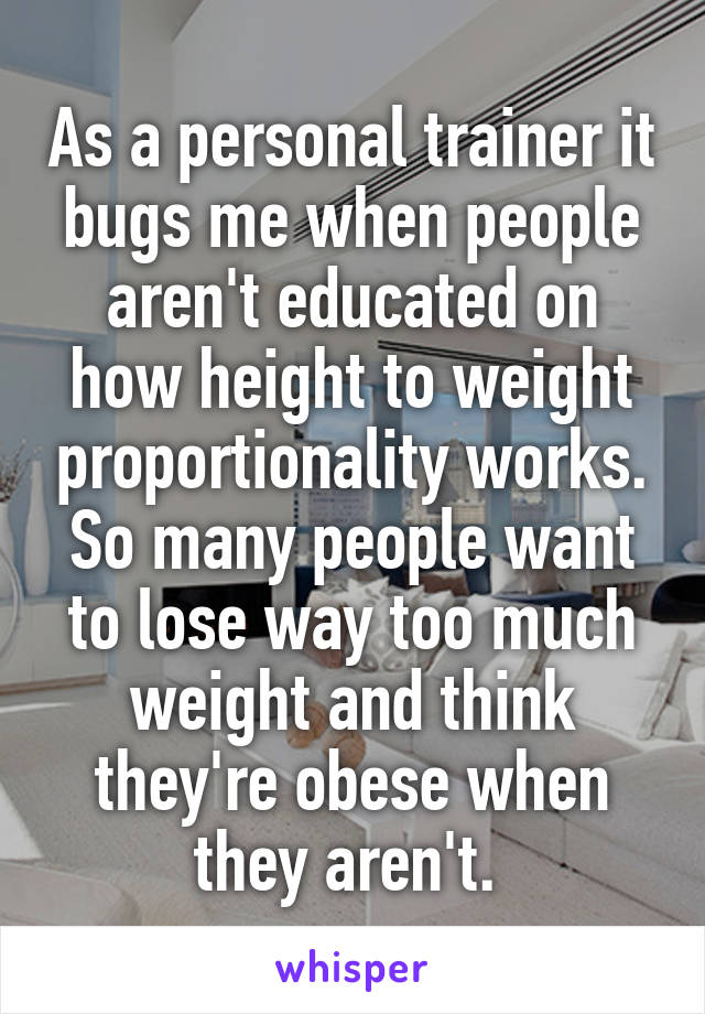 As a personal trainer it bugs me when people aren't educated on how height to weight proportionality works. So many people want to lose way too much weight and think they're obese when they aren't. 