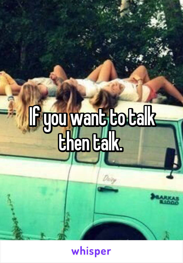 If you want to talk then talk. 