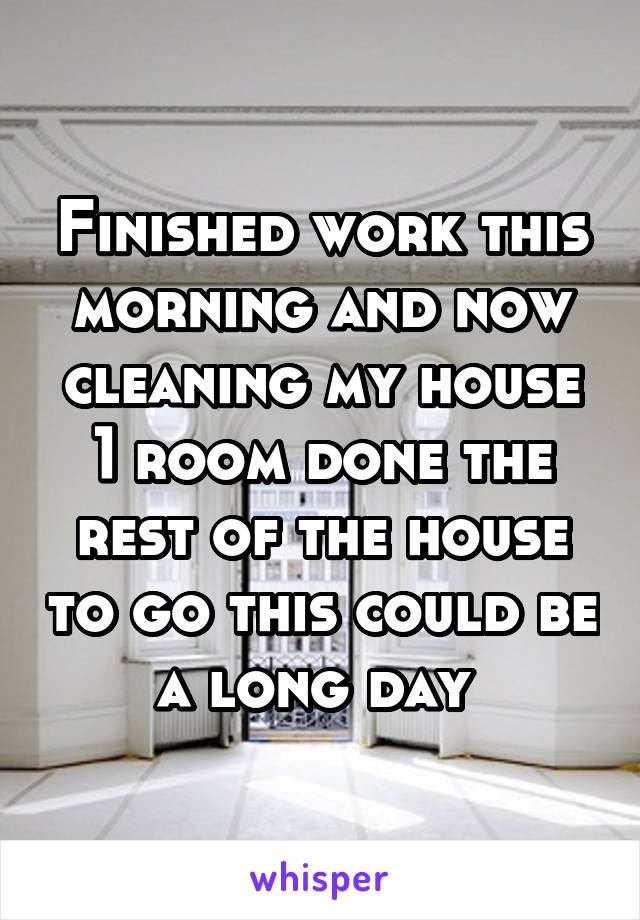 Finished work this morning and now cleaning my house 1 room done the rest of the house to go this could be a long day 