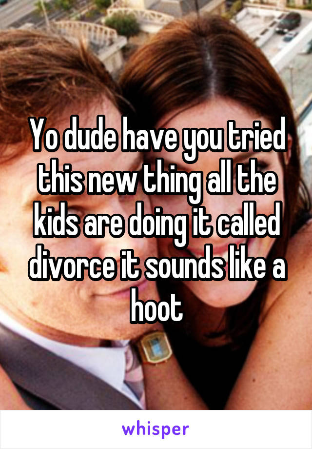 Yo dude have you tried this new thing all the kids are doing it called divorce it sounds like a hoot
