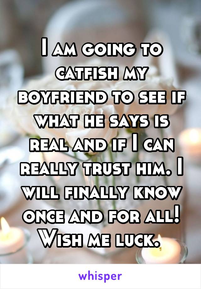 I am going to catfish my boyfriend to see if what he says is real and if I can really trust him. I will finally know once and for all! Wish me luck. 