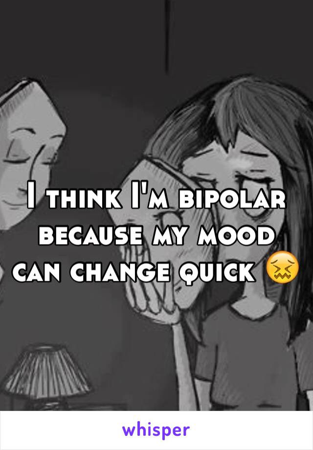 I think I'm bipolar because my mood can change quick 😖