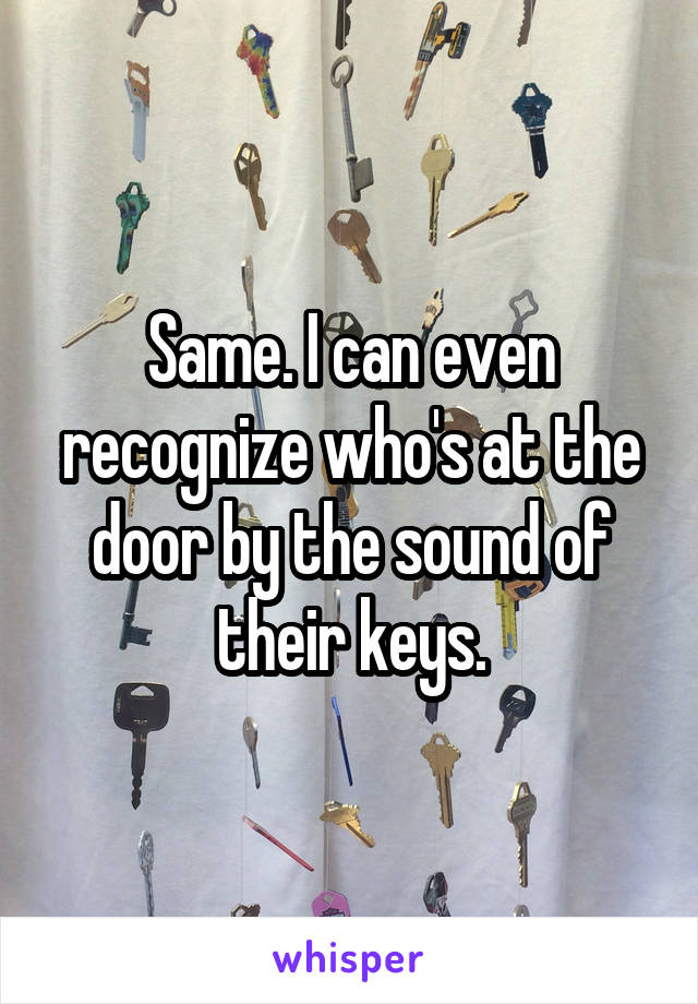 Same. I can even recognize who's at the door by the sound of their keys.