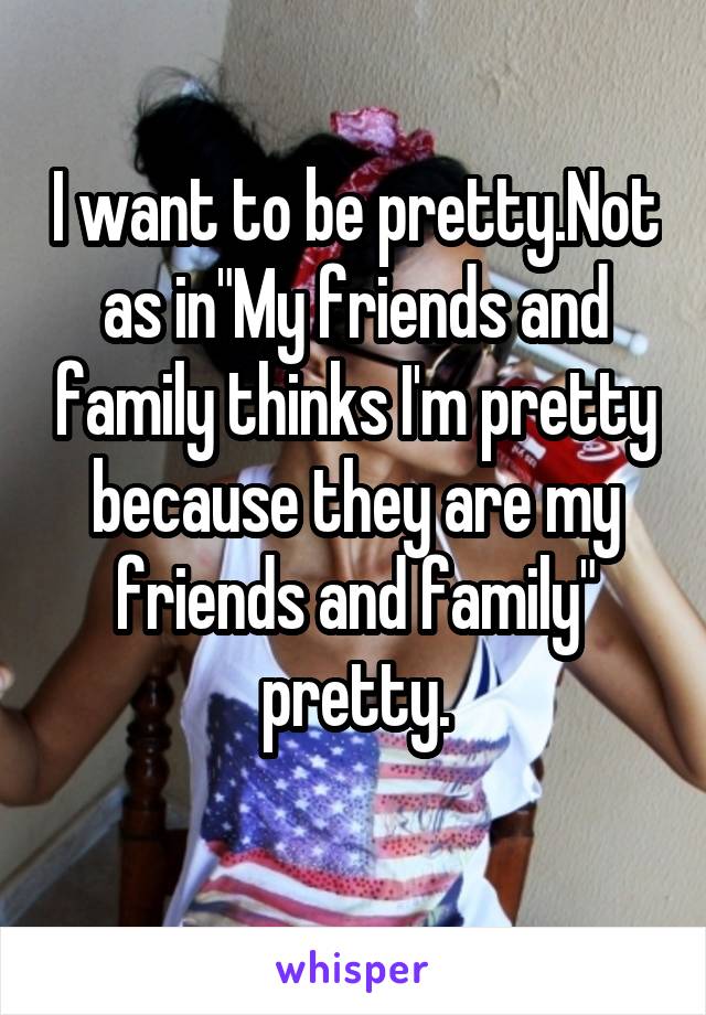 I want to be pretty.Not as in"My friends and family thinks I'm pretty because they are my friends and family" pretty.
