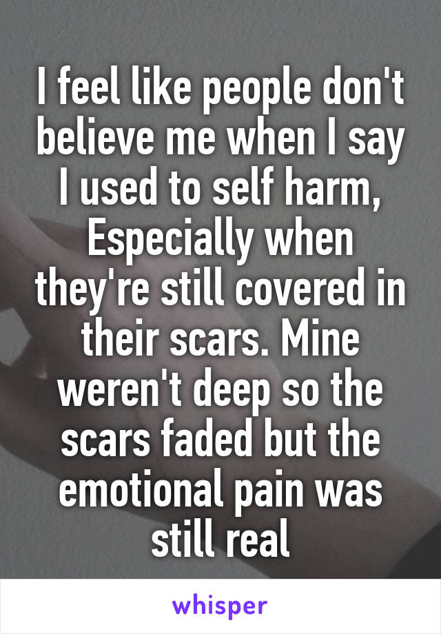 I feel like people don't believe me when I say I used to self harm, Especially when they're still covered in their scars. Mine weren't deep so the scars faded but the emotional pain was still real