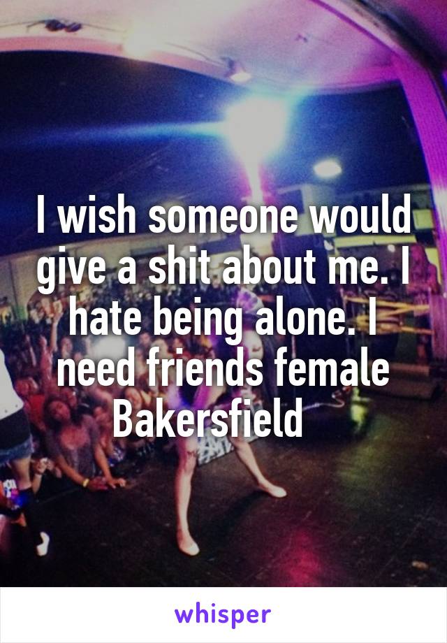 I wish someone would give a shit about me. I hate being alone. I need friends female Bakersfield   