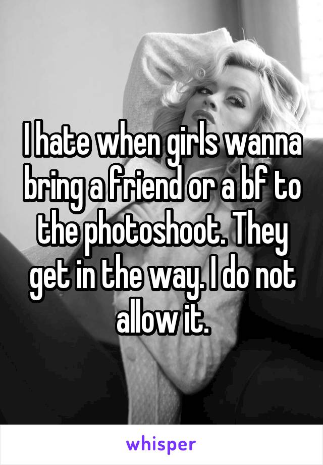I hate when girls wanna bring a friend or a bf to the photoshoot. They get in the way. I do not allow it.