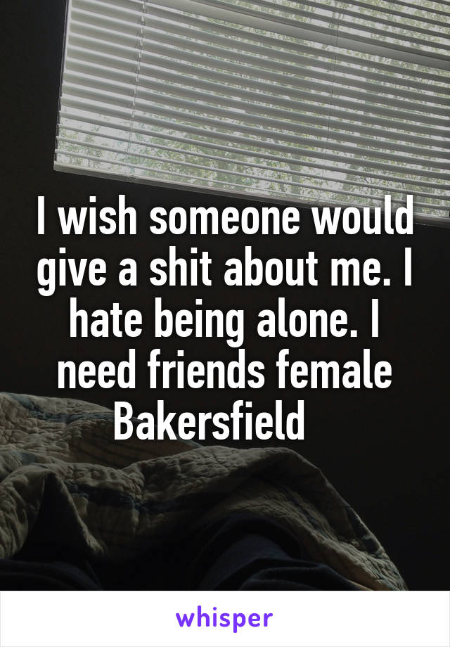 I wish someone would give a shit about me. I hate being alone. I need friends female Bakersfield   