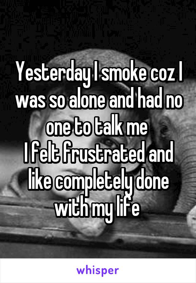 Yesterday I smoke coz I was so alone and had no one to talk me 
I felt frustrated and like completely done with my life 
