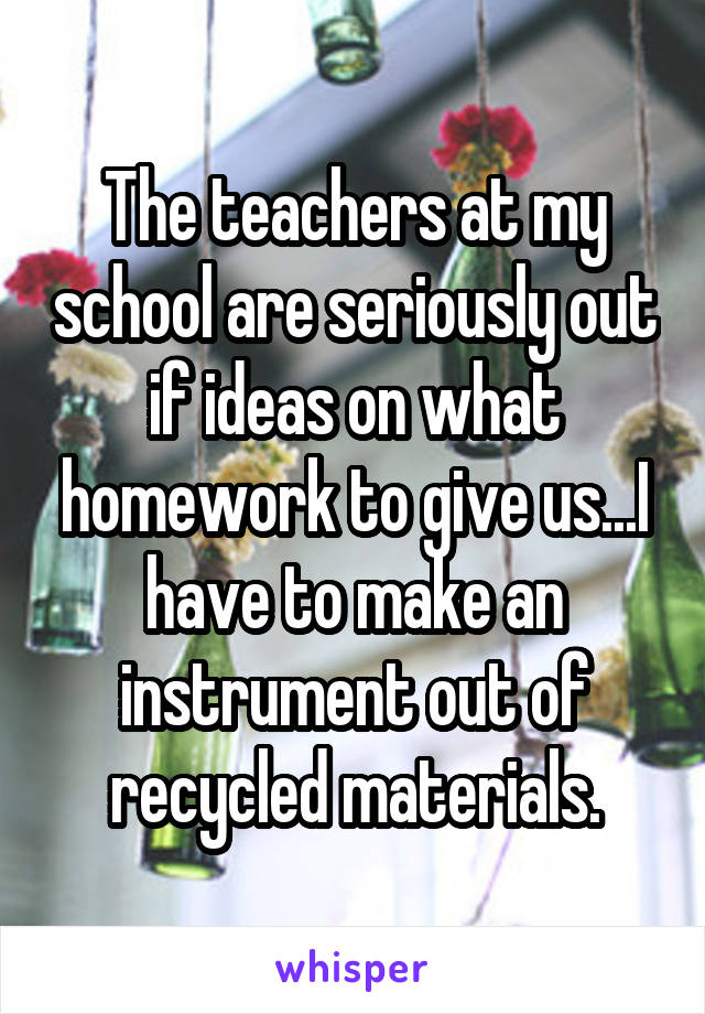 The teachers at my school are seriously out if ideas on what homework to give us...I have to make an instrument out of recycled materials.