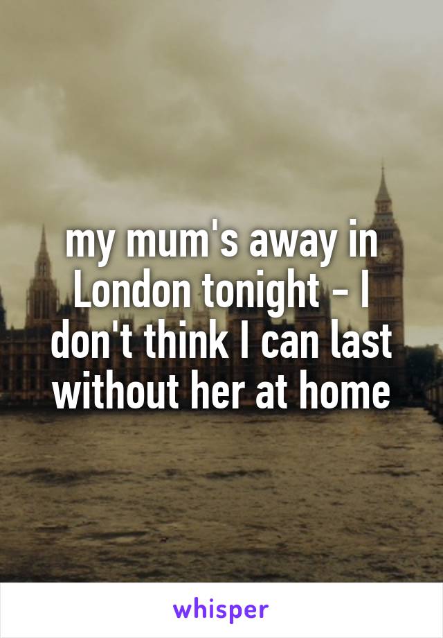 my mum's away in London tonight - I don't think I can last without her at home