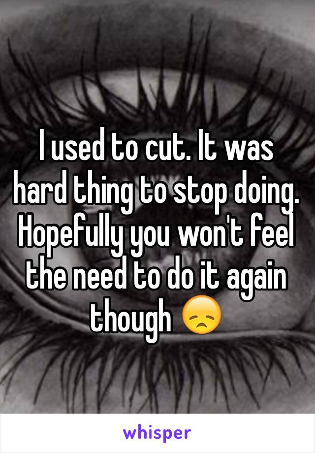 I used to cut. It was hard thing to stop doing. Hopefully you won't feel the need to do it again though 😞