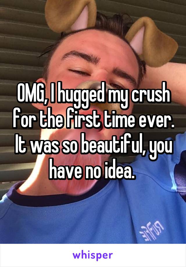 OMG, I hugged my crush for the first time ever. It was so beautiful, you have no idea. 
