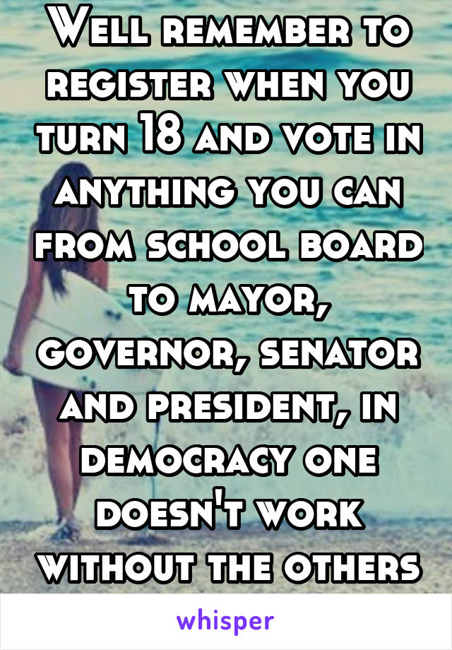 Well remember to register when you turn 18 and vote in anything you can from school board to mayor, governor, senator and president, in democracy one doesn't work without the others 