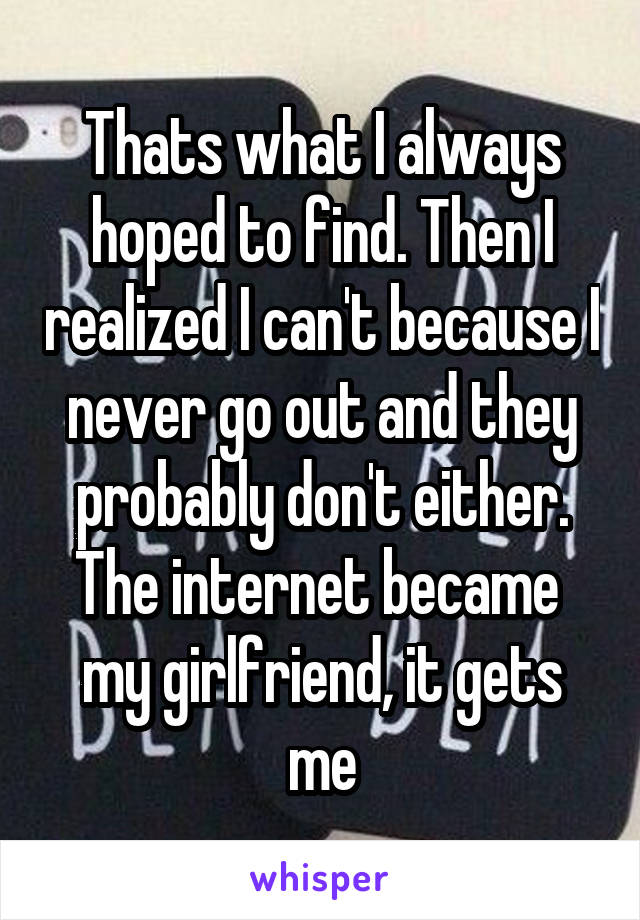 Thats what I always hoped to find. Then I realized I can't because I never go out and they probably don't either. The internet became  my girlfriend, it gets me
