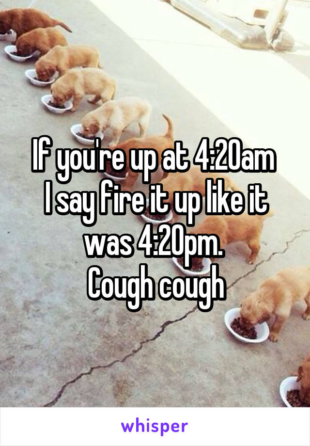 If you're up at 4:20am 
I say fire it up like it was 4:20pm. 
Cough cough