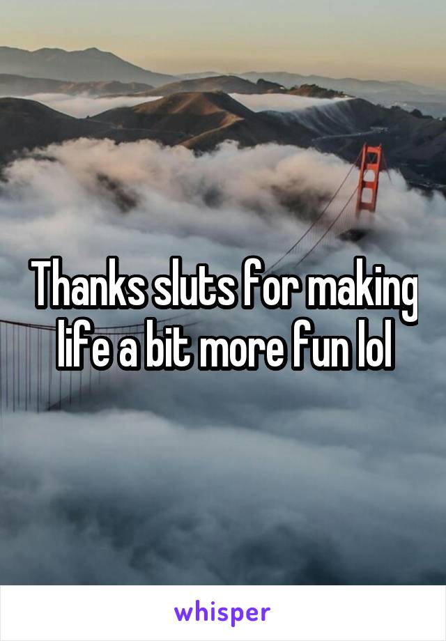 Thanks sluts for making life a bit more fun lol