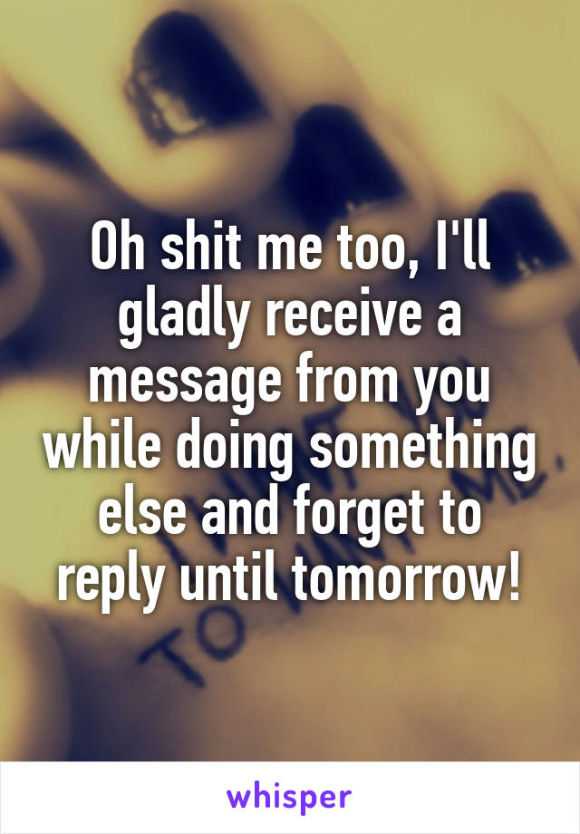 Oh shit me too, I'll gladly receive a message from you while doing something else and forget to reply until tomorrow!
