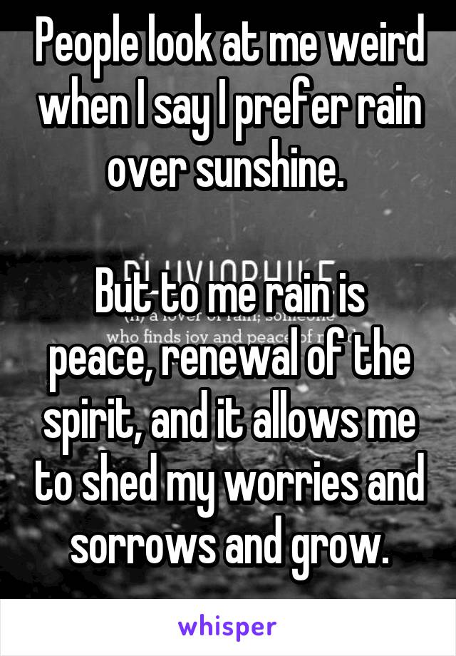 People look at me weird when I say I prefer rain over sunshine. 

But to me rain is peace, renewal of the spirit, and it allows me to shed my worries and sorrows and grow.
 