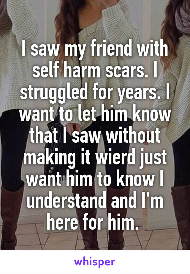 I saw my friend with self harm scars. I struggled for years. I want to let him know that I saw without making it wierd just want him to know I understand and I'm here for him. 
