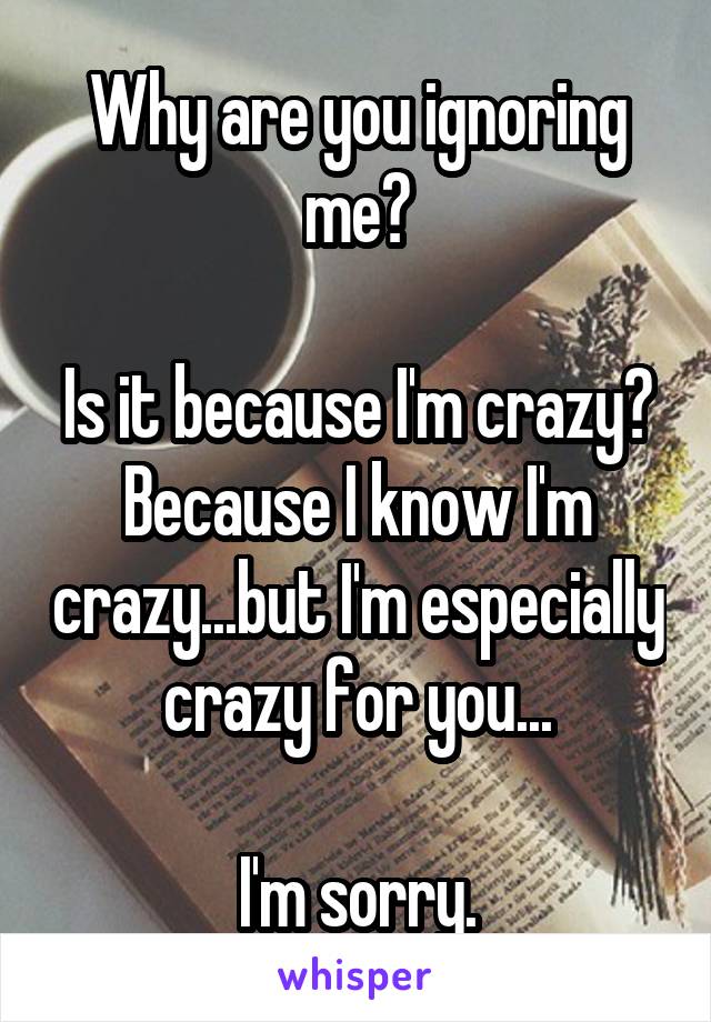 Why are you ignoring me?

Is it because I'm crazy? Because I know I'm crazy...but I'm especially crazy for you...

I'm sorry.