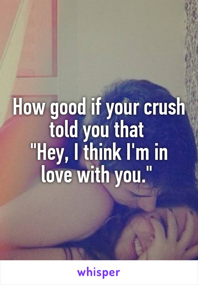 How good if your crush told you that 
"Hey, I think I'm in love with you." 