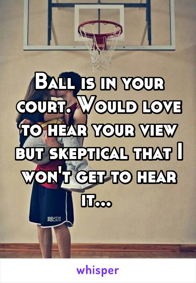 Ball is in your court. Would love to hear your view but skeptical that I won't get to hear it... 