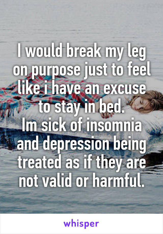 I would break my leg on purpose just to feel like i have an excuse to stay in bed.
Im sick of insomnia and depression being treated as if they are not valid or harmful.