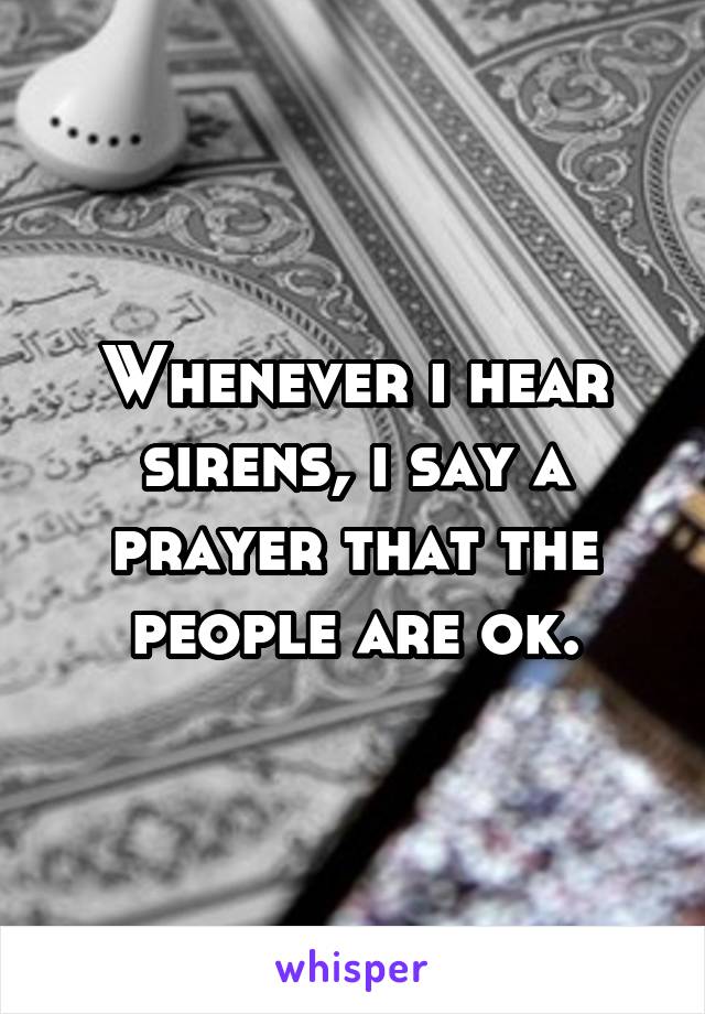 Whenever i hear sirens, i say a prayer that the people are ok.