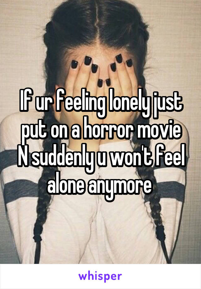If ur feeling lonely just put on a horror movie
N suddenly u won't feel alone anymore 