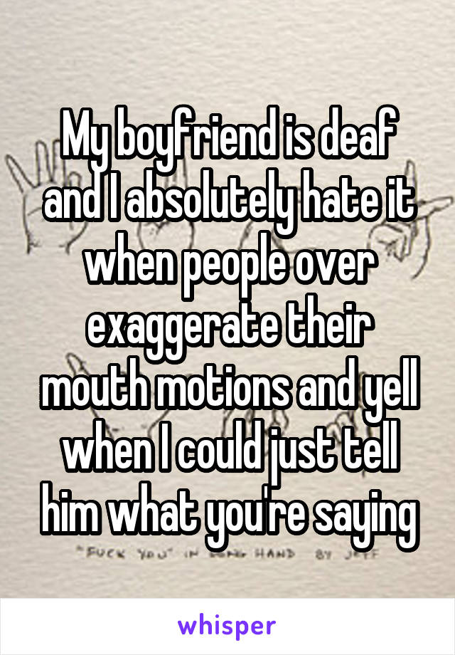 My boyfriend is deaf and I absolutely hate it when people over exaggerate their mouth motions and yell when I could just tell him what you're saying