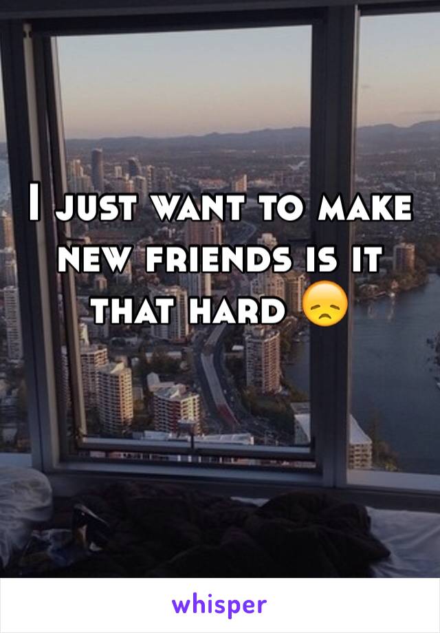 I just want to make new friends is it that hard 😞