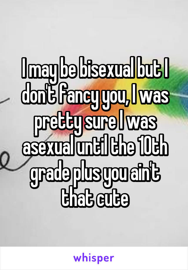 I may be bisexual but I don't fancy you, I was pretty sure I was asexual until the 10th grade plus you ain't that cute