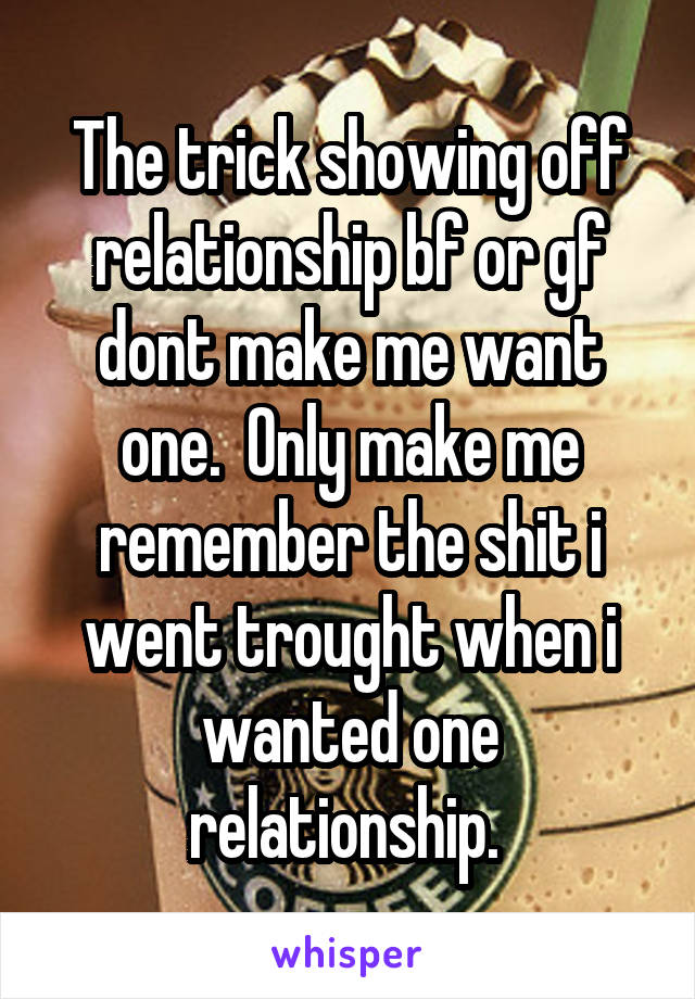 The trick showing off relationship bf or gf dont make me want one.  Only make me remember the shit i went trought when i wanted one relationship. 