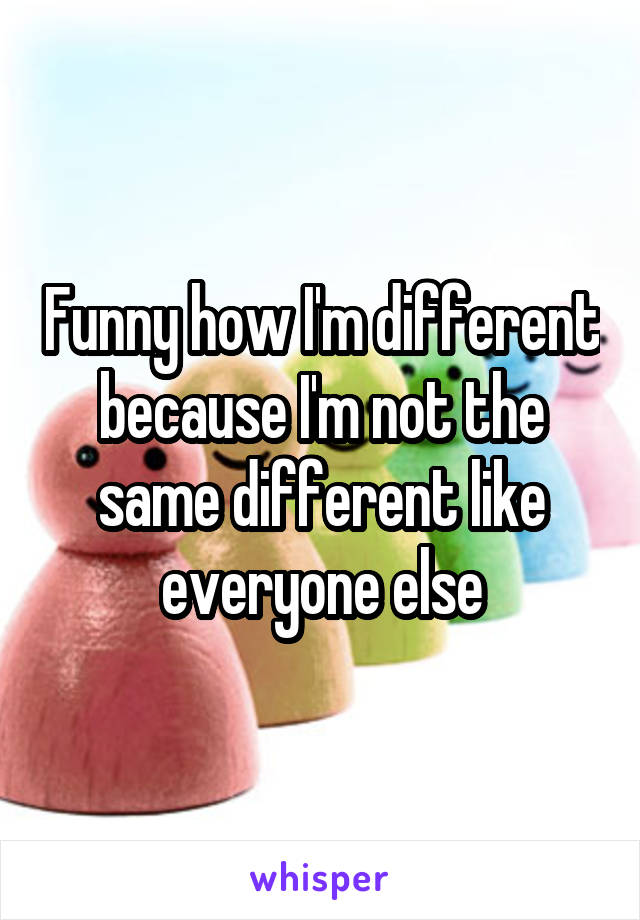 Funny how I'm different because I'm not the same different like everyone else