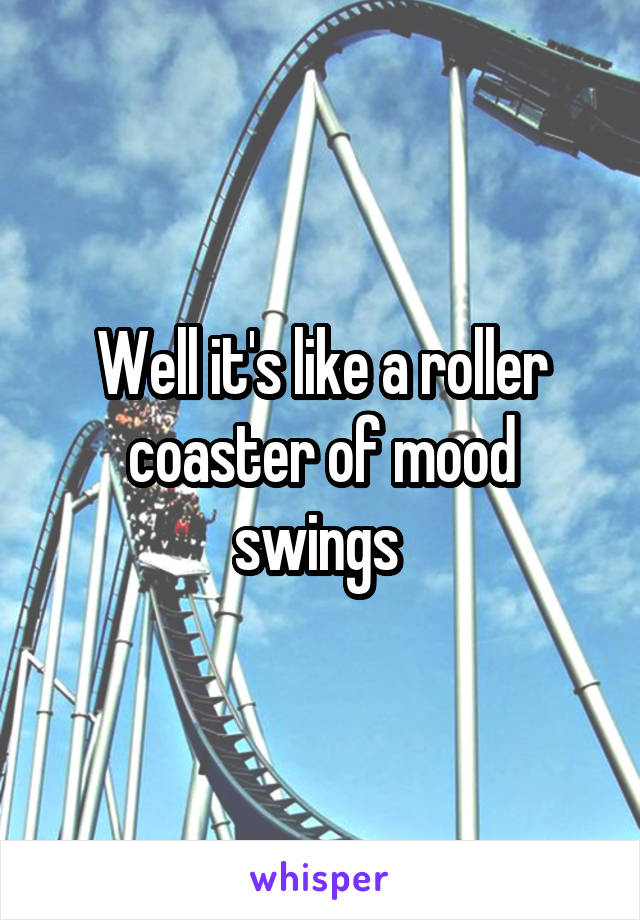 Well it's like a roller coaster of mood swings 