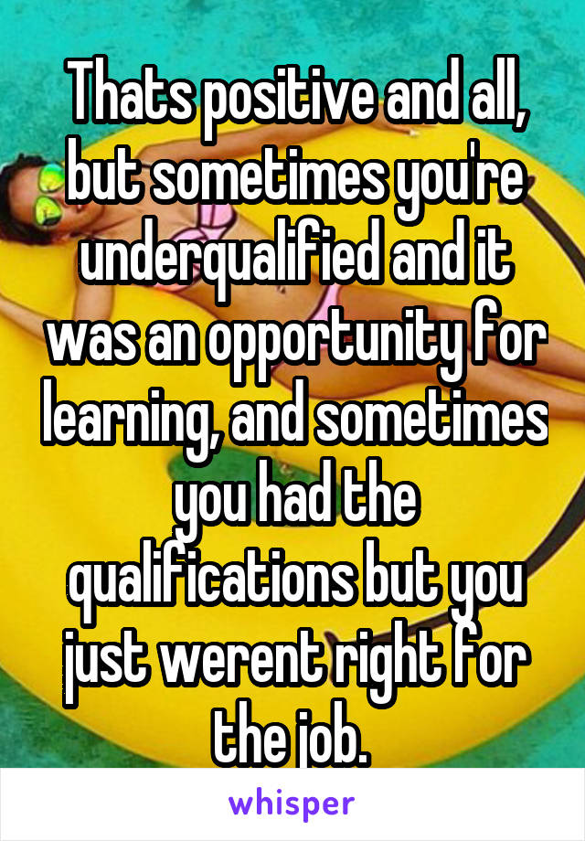 Thats positive and all, but sometimes you're underqualified and it was an opportunity for learning, and sometimes you had the qualifications but you just werent right for the job. 