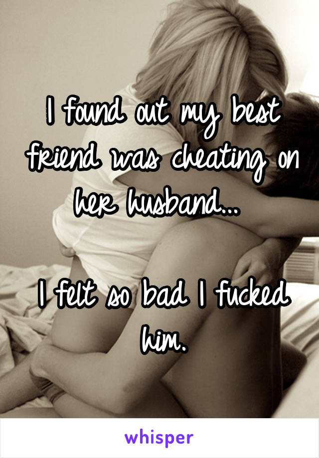 I found out my best friend was cheating on her husband... 

I felt so bad I fucked him.
