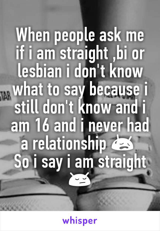 When people ask me if i am straight ,bi or lesbian i don't know what to say because i still don't know and i am 16 and i never had a relationship 😥 
So i say i am straight 😔
