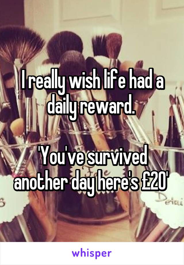 I really wish life had a daily reward. 

'You've survived another day here's £20' 