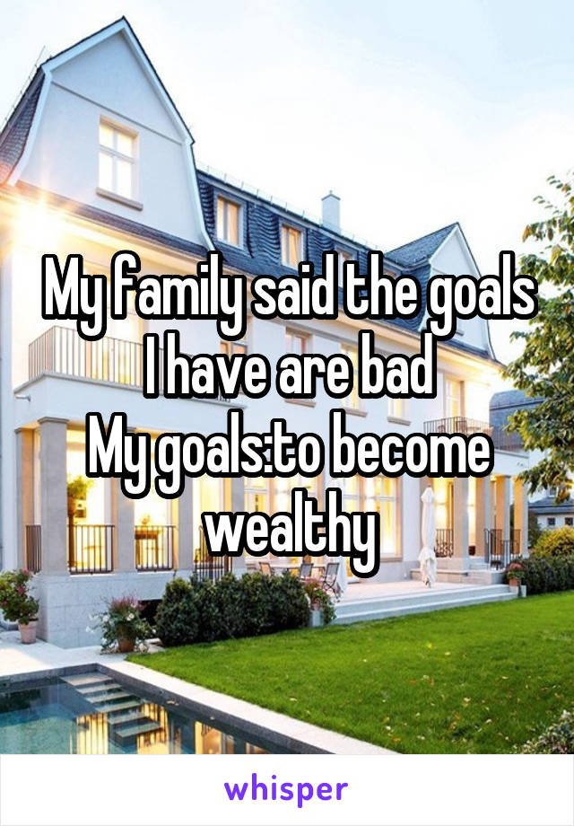 My family said the goals I have are bad
My goals:to become wealthy